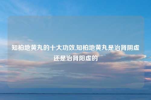 知柏地黄丸的十大功效,知柏地黄丸是治肾阴虚还是治肾阳虚的