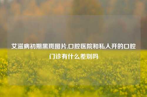 艾滋病初期黑斑图片,口腔医院和私人开的口腔门诊有什么差别吗