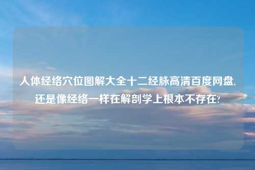 人体经络穴位图解大全十二经脉高清百度网盘,还是像经络一样在解剖学上根本不存在?