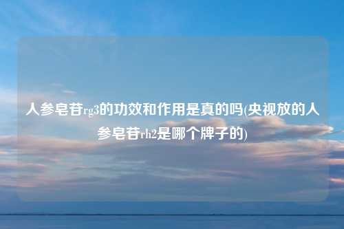 人参皂苷rg3的功效和作用是真的吗(央视放的人参皂苷rh2是哪个牌子的)