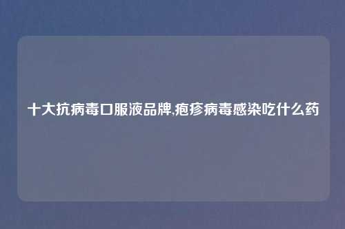 十大抗病毒口服液品牌,疱疹病毒感染吃什么药