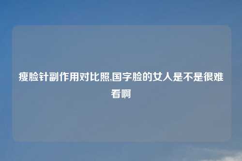 瘦脸针副作用对比照,国字脸的女人是不是很难看啊