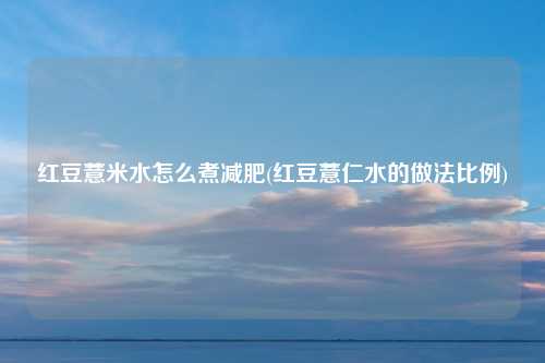 红豆薏米水怎么煮减肥(红豆薏仁水的做法比例)