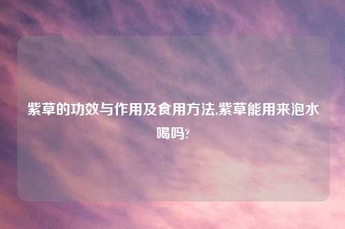 紫草的功效与作用及食用方法,紫草能用来泡水喝吗?