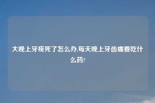 大晚上牙疼死了怎么办,每天晚上牙齿痛要吃什么药?