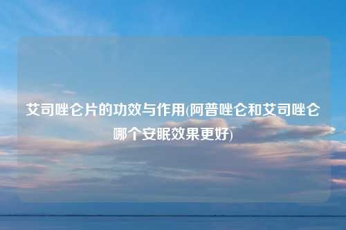 艾司唑仑片的功效与作用(阿普唑仑和艾司唑仑哪个安眠效果更好)