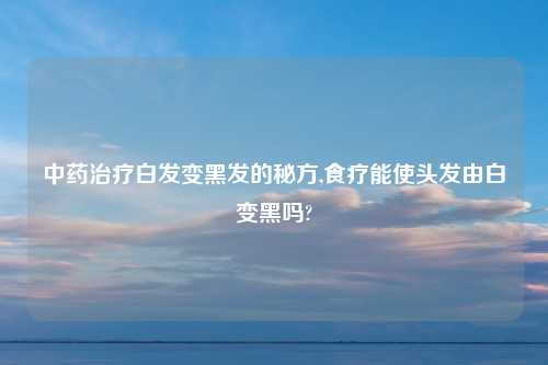 中药治疗白发变黑发的秘方,食疗能使头发由白变黑吗?