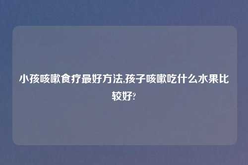 小孩咳嗽食疗最好方法,孩子咳嗽吃什么水果比较好?