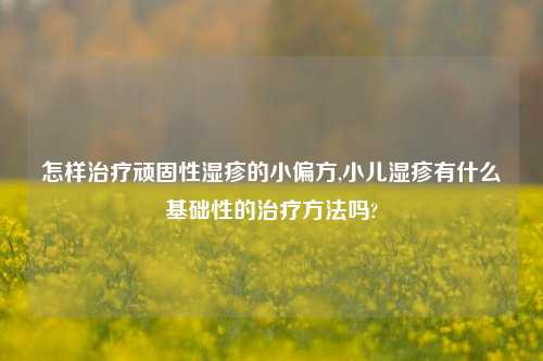 怎样治疗顽固性湿疹的小偏方,小儿湿疹有什么基础性的治疗方法吗?