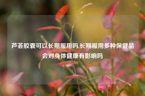 芦荟胶囊可以长期服用吗,长期服用多种保健品会对身体健康有影响吗