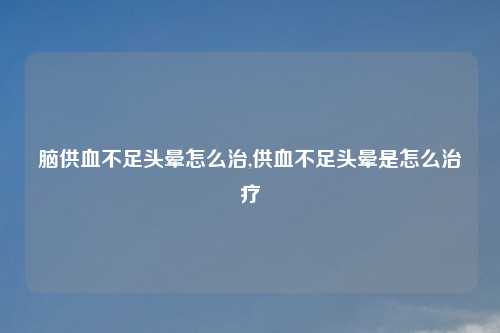 脑供血不足头晕怎么治,供血不足头晕是怎么治疗