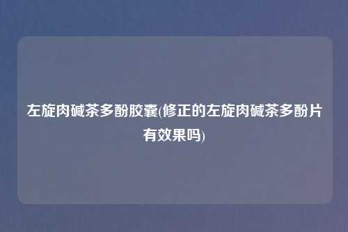 左旋肉碱茶多酚胶囊(修正的左旋肉碱茶多酚片有效果吗)