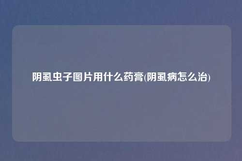 阴虱虫子图片用什么药膏(阴虱病怎么治)