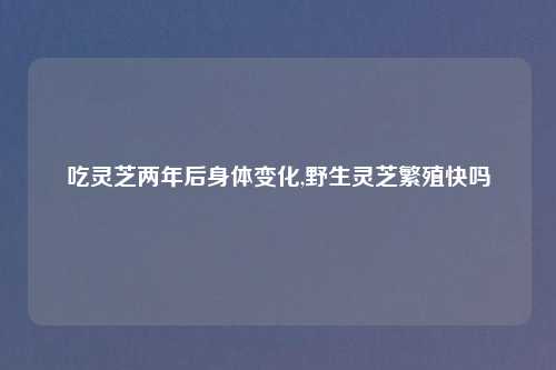 吃灵芝两年后身体变化,野生灵芝繁殖快吗