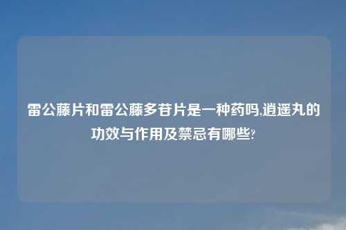 雷公藤片和雷公藤多苷片是一种药吗,逍遥丸的功效与作用及禁忌有哪些?