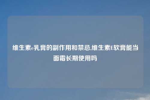 维生素e乳膏的副作用和禁忌,维生素E软膏能当面霜长期使用吗
