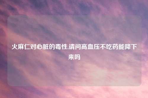 火麻仁对心脏的毒性,请问高血压不吃药能降下来吗