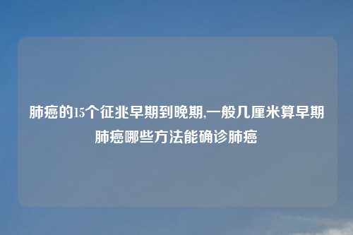 肺癌的15个征兆早期到晚期,一般几厘米算早期肺癌哪些方法能确诊肺癌