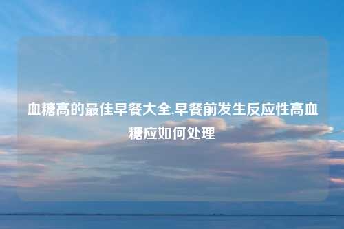 血糖高的最佳早餐大全,早餐前发生反应性高血糖应如何处理