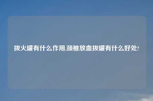 拔火罐有什么作用,颈椎放血拔罐有什么好处?