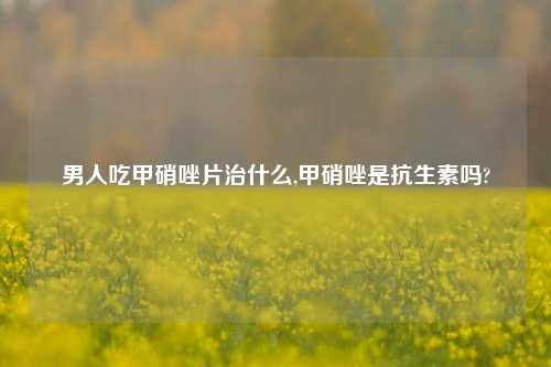 男人吃甲硝唑片治什么,甲硝唑是抗生素吗?