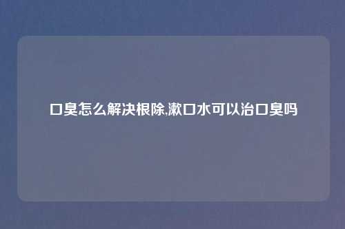 口臭怎么解决根除,漱口水可以治口臭吗