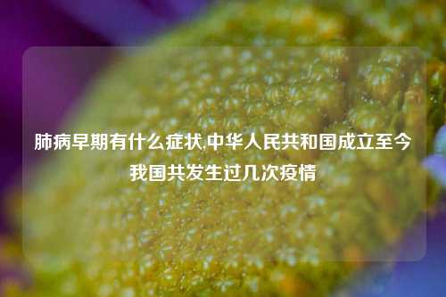 肺病早期有什么症状,中华人民共和国成立至今我国共发生过几次疫情