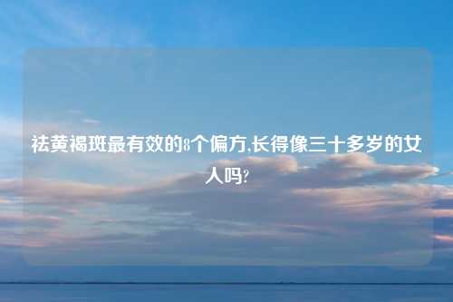 祛黄褐斑最有效的8个偏方,长得像三十多岁的女人吗?