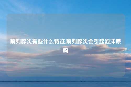 前列腺炎有些什么特征,前列腺炎会引起泡沫尿吗