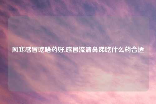 风寒感冒吃啥药好,感冒流清鼻涕吃什么药合适