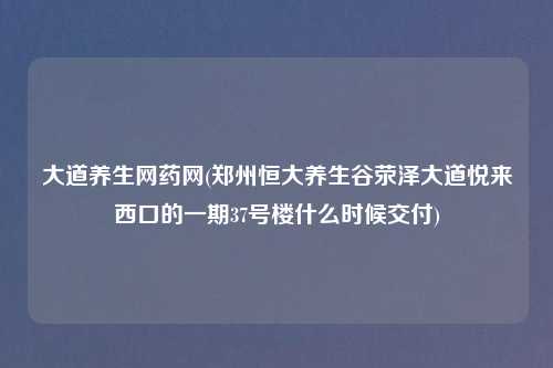 大道养生网药网(郑州恒大养生谷荥泽大道悦来西口的一期37号楼什么时候交付)