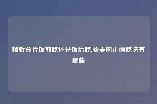 螺旋藻片饭前吃还是饭后吃,藜麦的正确吃法有哪些