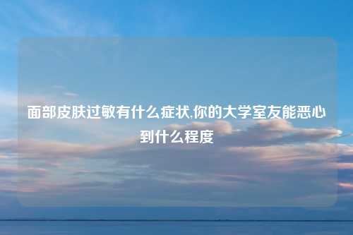 面部皮肤过敏有什么症状,你的大学室友能恶心到什么程度