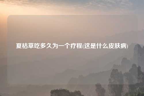 夏枯草吃多久为一个疗程(这是什么皮肤病)