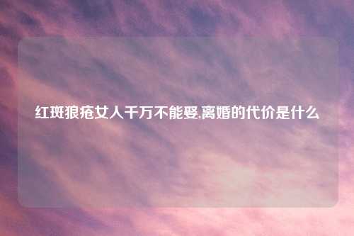 红斑狼疮女人千万不能娶,离婚的代价是什么