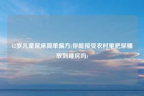 12岁儿童尿床简单偏方(你能接受农村里把尿桶放到睡房吗)