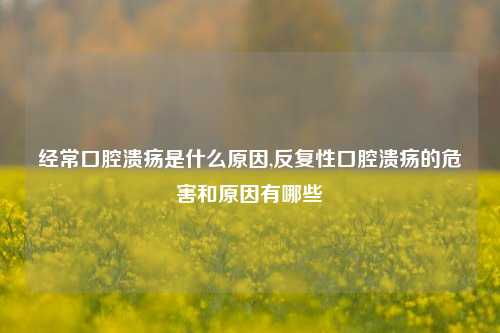 经常口腔溃疡是什么原因,反复性口腔溃疡的危害和原因有哪些