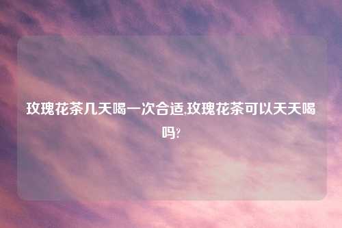 玫瑰花茶几天喝一次合适,玫瑰花茶可以天天喝吗?