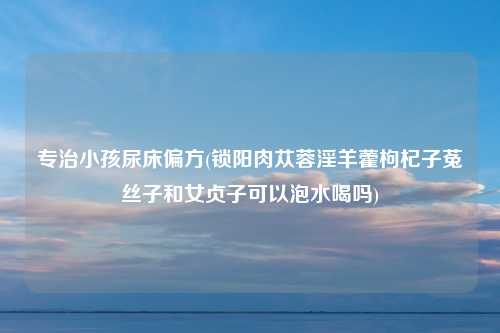专治小孩尿床偏方(锁阳肉苁蓉淫羊藿枸杞子菟丝子和女贞子可以泡水喝吗)