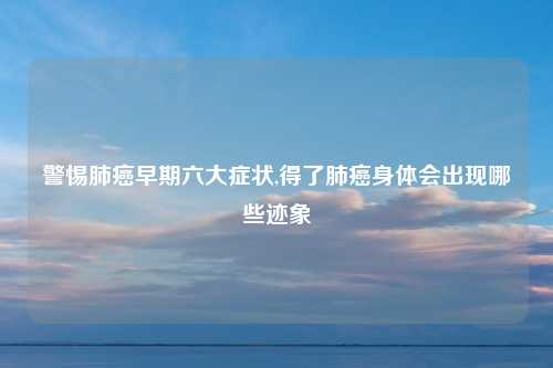 警惕肺癌早期六大症状,得了肺癌身体会出现哪些迹象