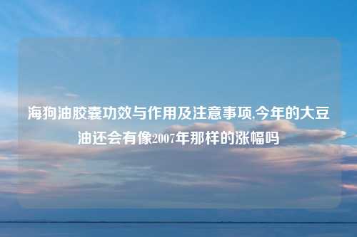 海狗油胶囊功效与作用及注意事项,今年的大豆油还会有像2007年那样的涨幅吗