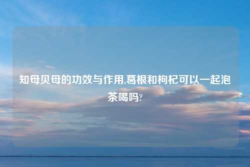 知母贝母的功效与作用,葛根和枸杞可以一起泡茶喝吗?