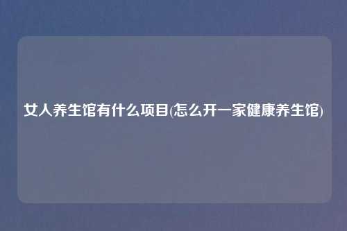 女人养生馆有什么项目(怎么开一家健康养生馆)