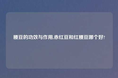 腰豆的功效与作用,赤红豆和红腰豆哪个好?