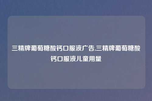 三精牌葡萄糖酸钙口服液广告,三精牌葡萄糖酸钙口服液儿童用量