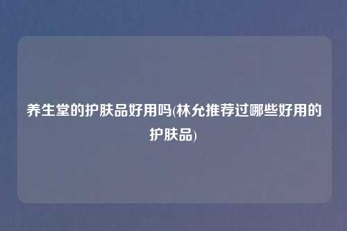 养生堂的护肤品好用吗(林允推荐过哪些好用的护肤品)
