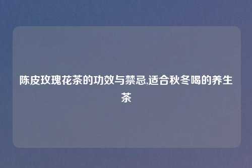陈皮玫瑰花茶的功效与禁忌,适合秋冬喝的养生茶