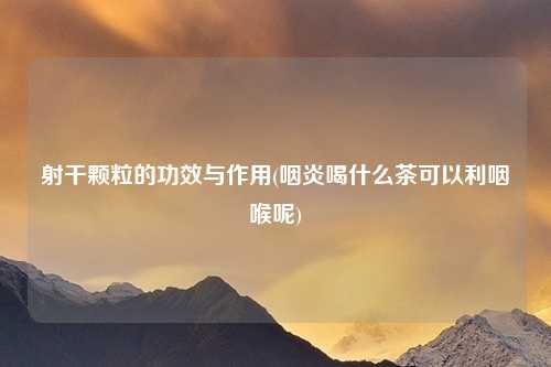 射干颗粒的功效与作用(咽炎喝什么茶可以利咽喉呢)
