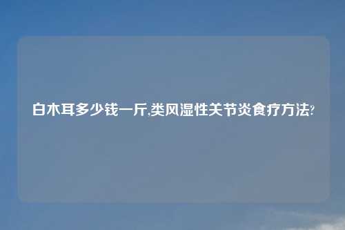 白木耳多少钱一斤,类风湿性关节炎食疗方法?