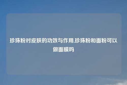 珍珠粉对皮肤的功效与作用,珍珠粉和面粉可以做面膜吗